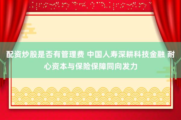 配资炒股是否有管理费 中国人寿深耕科技金融 耐心资本与保险保障同向发力