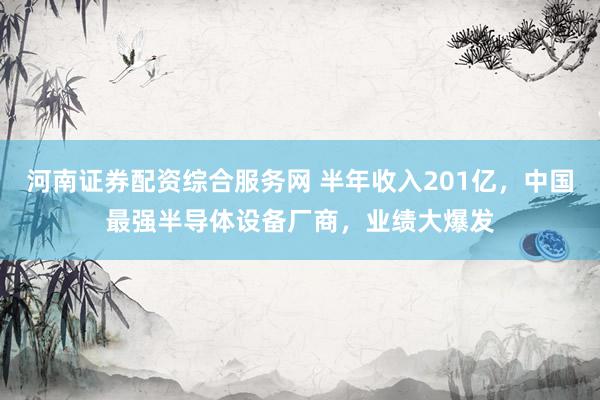 河南证券配资综合服务网 半年收入201亿，中国最强半导体设备厂商，业绩大爆发
