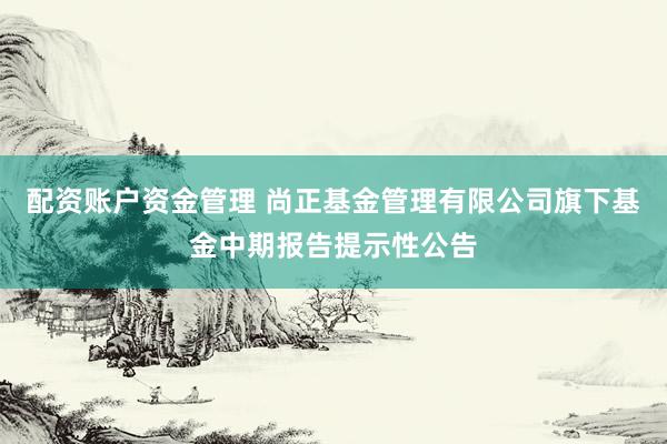 配资账户资金管理 尚正基金管理有限公司旗下基金中期报告提示性公告