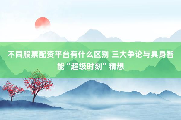 不同股票配资平台有什么区别 三大争论与具身智能“超级时刻”猜想
