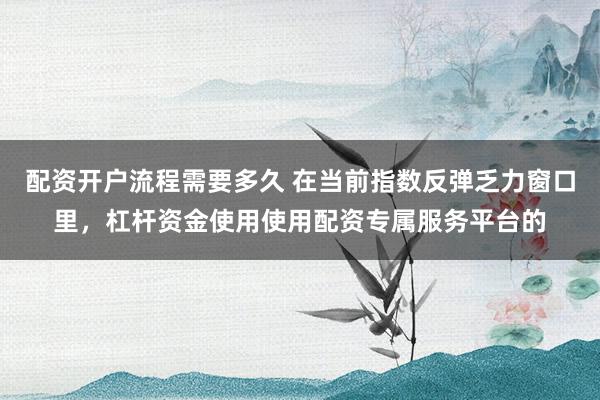 配资开户流程需要多久 在当前指数反弹乏力窗口里，杠杆资金使用使用配资专属服务平台的