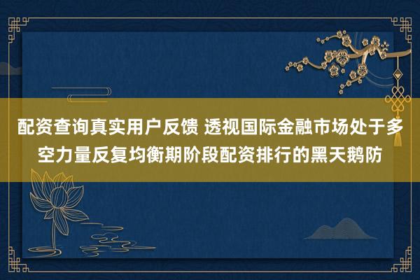 配资查询真实用户反馈 透视国际金融市场处于多空力量反复均衡期阶段配资排行的黑天鹅防