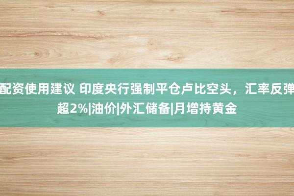 配资使用建议 印度央行强制平仓卢比空头，汇率反弹超2%|油价|外汇储备|月增持黄金