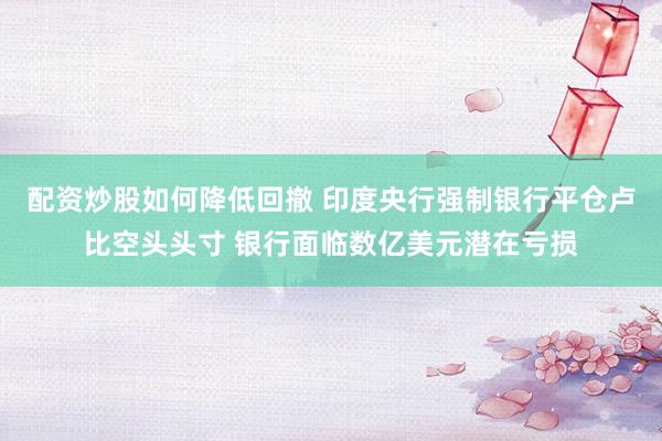 配资炒股如何降低回撤 印度央行强制银行平仓卢比空头头寸 银行面临数亿美元潜在亏损
