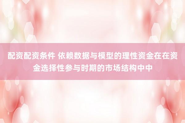 配资配资条件 依赖数据与模型的理性资金在在资金选择性参与时期的市场结构中中