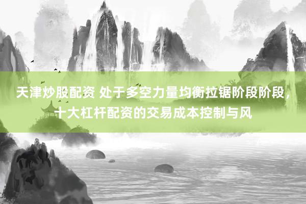 天津炒股配资 处于多空力量均衡拉锯阶段阶段，十大杠杆配资的交易成本控制与风