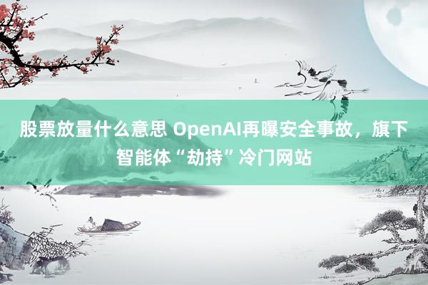 股票放量什么意思 OpenAI再曝安全事故，旗下智能体“劫持”冷门网站