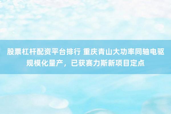 股票杠杆配资平台排行 重庆青山大功率同轴电驱规模化量产，已获赛力斯新项目定点