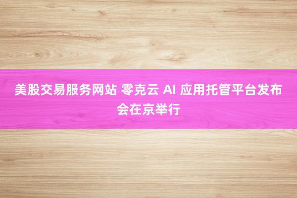 美股交易服务网站 零克云 AI 应用托管平台发布会在京举行