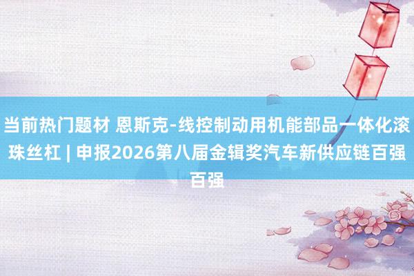 当前热门题材 恩斯克-线控制动用机能部品一体化滚珠丝杠 | 申报2026第八届金辑奖汽车新供应链百强
