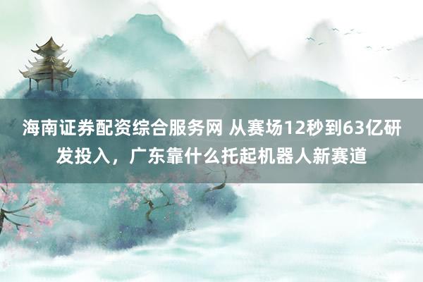 海南证券配资综合服务网 从赛场12秒到63亿研发投入，广东靠什么托起机器人新赛道