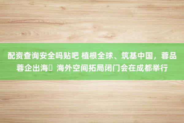 配资查询安全吗贴吧 植根全球、筑基中国，蓉品蓉企出海・海外空间拓局闭门会在成都举行