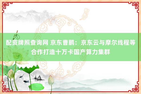 配资牌照查询网 京东曹鹏：京东云与摩尔线程等合作打造十万卡国产算力集群