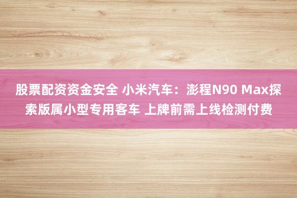股票配资资金安全 小米汽车：澎程N90 Max探索版属小型专用客车 上牌前需上线检测付费