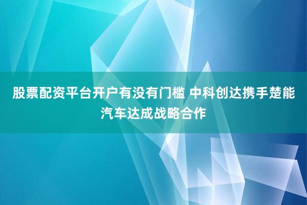股票配资平台开户有没有门槛 中科创达携手楚能汽车达成战略合作