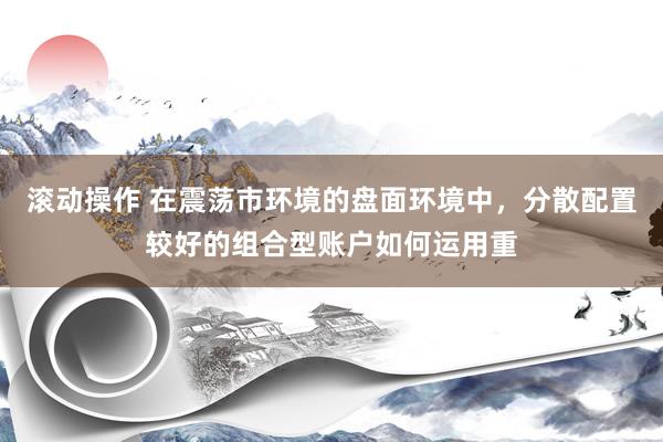 滚动操作 在震荡市环境的盘面环境中，分散配置较好的组合型账户如何运用重