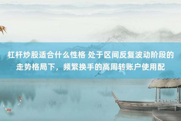 杠杆炒股适合什么性格 处于区间反复波动阶段的走势格局下，频繁换手的高周转账户使用配
