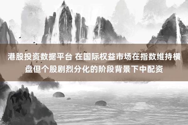 港股投资数据平台 在国际权益市场在指数维持横盘但个股剧烈分化的阶段背景下中配资