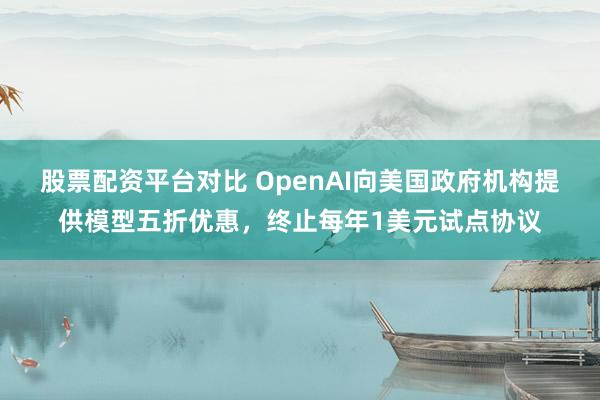 股票配资平台对比 OpenAI向美国政府机构提供模型五折优惠,终止每年1美元试点协议