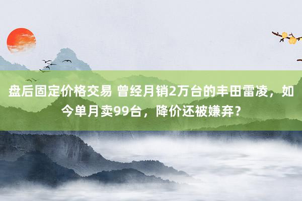 盘后固定价格交易 曾经月销2万台的丰田雷凌，如今单月卖99台，降价还被嫌弃？