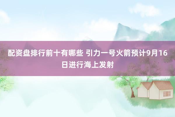 配资盘排行前十有哪些 引力一号火箭预计9月16日进行海上发射