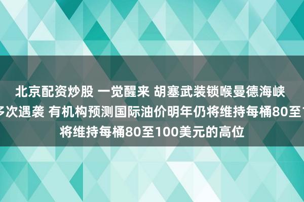 北京配资炒股 一觉醒来 胡塞武装锁喉曼德海峡 沙特输油管道多次遇袭 有机构预测国际油价明年仍将维持每桶80至100美元的高位