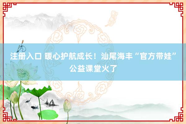 注册入口 暖心护航成长!汕尾海丰“官方带娃”公益课堂火了
