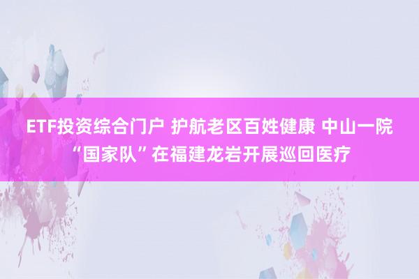 ETF投资综合门户 护航老区百姓健康 中山一院“国家队”在福建龙岩开展巡回医疗