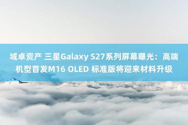 域卓资产 三星Galaxy S27系列屏幕曝光：高端机型首发M16 OLED 标准版将迎来材料升级