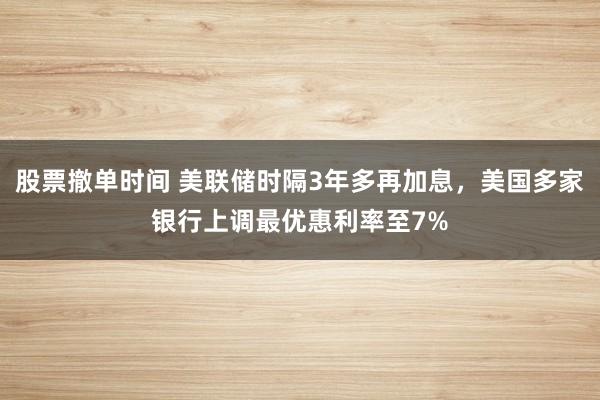 股票撤单时间 美联储时隔3年多再加息，美国多家银行上调最优惠利率至7%