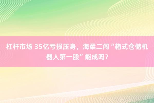 杠杆市场 35亿亏损压身，海柔二闯“箱式仓储机器人第一股”能成吗？