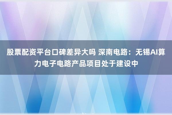 股票配资平台口碑差异大吗 深南电路：无锡AI算力电子电路产品项目处于建设中