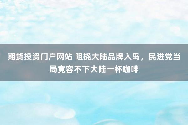 期货投资门户网站 阻挠大陆品牌入岛，民进党当局竟容不下大陆一杯咖啡