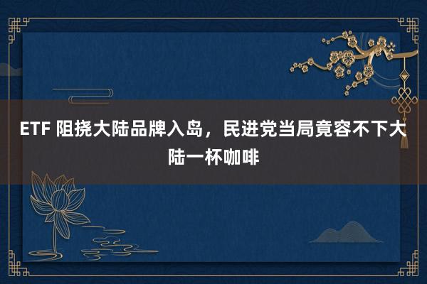 ETF 阻挠大陆品牌入岛，民进党当局竟容不下大陆一杯咖啡