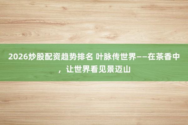 2026炒股配资趋势排名 叶脉传世界——在茶香中，让世界看见景迈山