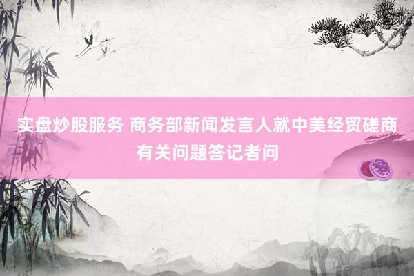 实盘炒股服务 商务部新闻发言人就中美经贸磋商有关问题答记者问