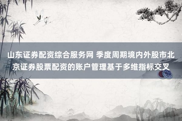山东证券配资综合服务网 季度周期境内外股市北京证券股票配资的账户管理基于多维指标交叉