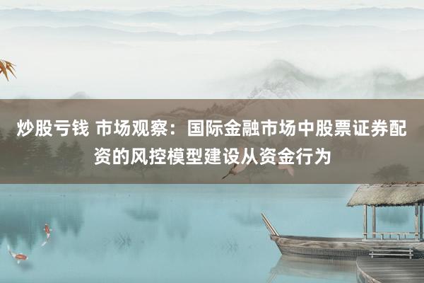 炒股亏钱 市场观察:国际金融市场中股票证券配资的风控模型建设从资金行为