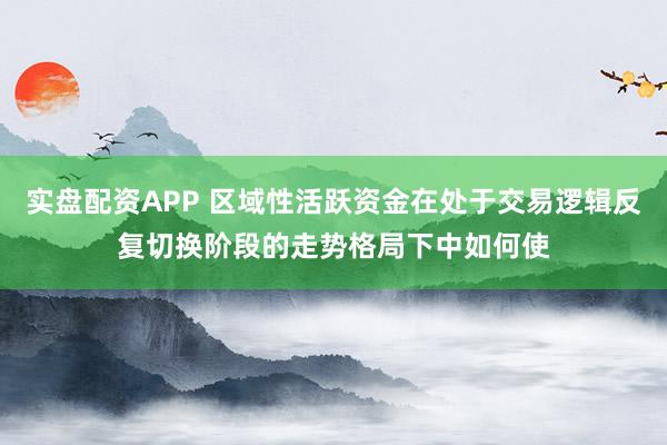 实盘配资APP 区域性活跃资金在处于交易逻辑反复切换阶段的走势格局下中如何使