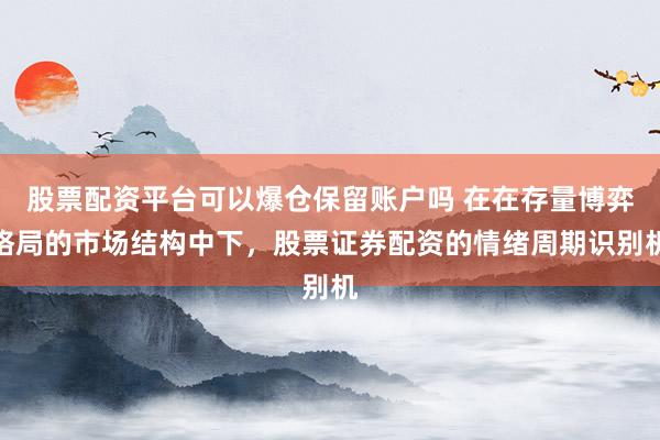 股票配资平台可以爆仓保留账户吗 在在存量博弈格局的市场结构中下，股票证券配资的情绪周期识别机