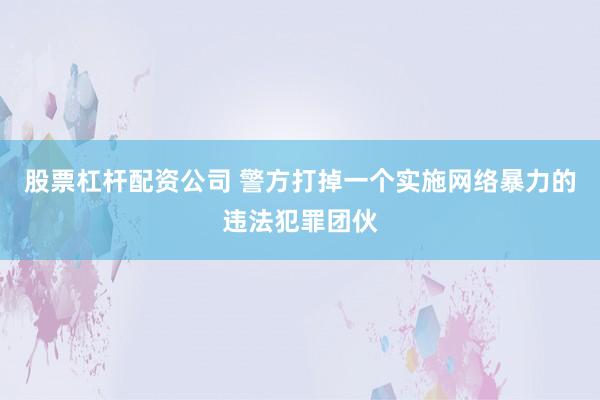 股票杠杆配资公司 警方打掉一个实施网络暴力的违法犯罪团伙