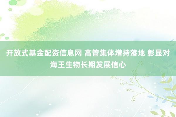 开放式基金配资信息网 高管集体增持落地 彰显对海王生物长期发展信心