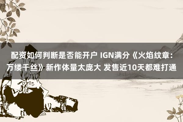 配资如何判断是否能开户 IGN满分《火焰纹章：万缕千丝》新作体量太庞大 发售近10天都难打通