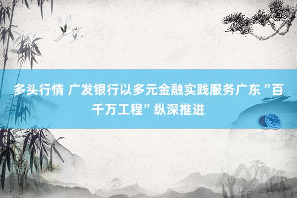 多头行情 广发银行以多元金融实践服务广东“百千万工程”纵深推进
