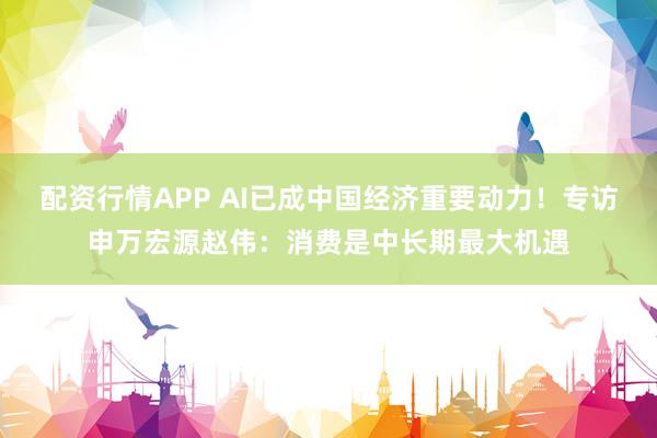 配资行情APP AI已成中国经济重要动力！专访申万宏源赵伟：消费是中长期最大机遇