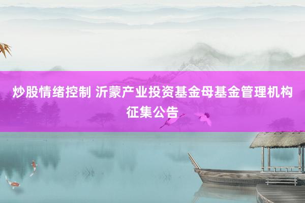 炒股情绪控制 沂蒙产业投资基金母基金管理机构征集公告