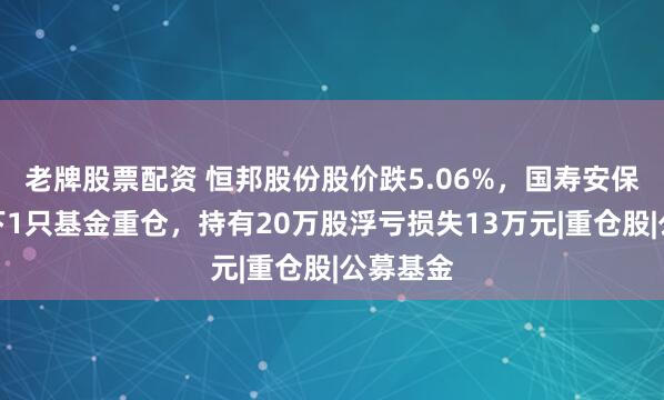 老牌股票配资 恒邦股份股价跌5.06%，国寿安保基金旗下1只基金重仓，持有20万股浮亏损失13万元|重仓股|公募基金