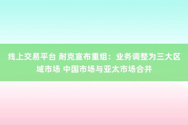 线上交易平台 耐克宣布重组：业务调整为三大区域市场 中国市场与亚太市场合并