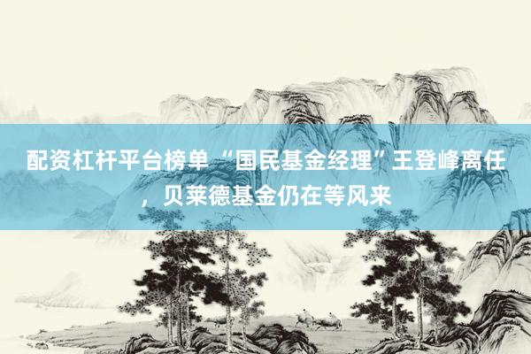 配资杠杆平台榜单 “国民基金经理”王登峰离任，贝莱德基金仍在等风来