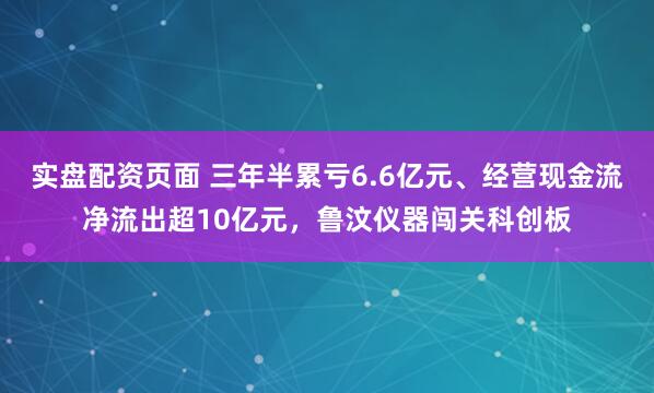 实盘配资页面 三年半累亏6.6亿元、经营现金流净流出超10亿元，鲁汶仪器闯关科创板
